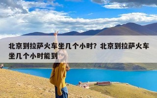 北京到拉萨火车坐几个小时？北京到拉萨火车坐几个小时能到