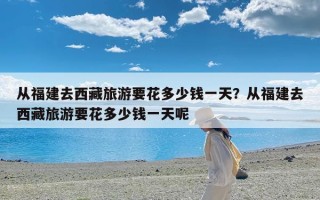 从福建去西藏旅游要花多少钱一天？从福建去西藏旅游要花多少钱一天呢