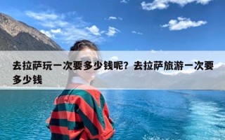 去拉萨玩一次要多少钱呢？去拉萨旅游一次要多少钱