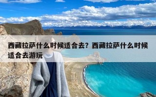 西藏拉萨什么时候适合去？西藏拉萨什么时候适合去游玩