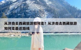 从济南去西藏旅游如何走？从济南去西藏旅游如何走最近路线