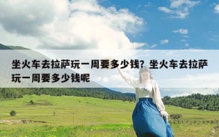坐火车去拉萨玩一周要多少钱？坐火车去拉萨玩一周要多少钱呢