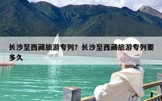 长沙至西藏旅游专列？长沙至西藏旅游专列要多久