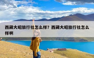 西藏大昭旅行社怎么样？西藏大昭旅行社怎么样啊