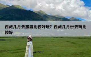 西藏几月去旅游比较好玩？西藏几月份去玩比较好