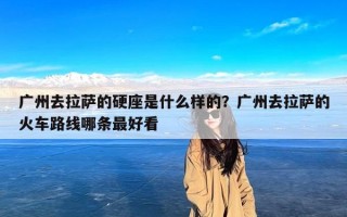 广州去拉萨的硬座是什么样的？广州去拉萨的火车路线哪条最好看
