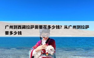 广州到西藏拉萨需要花多少钱？从广州到拉萨要多少钱