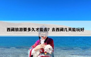 西藏旅游要多久才能去？去西藏几天能玩好