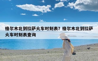 格尔木北到拉萨火车时刻表？格尔木北到拉萨火车时刻表查询
