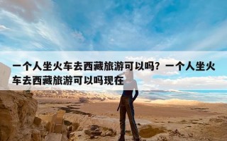 一个人坐火车去西藏旅游可以吗？一个人坐火车去西藏旅游可以吗现在
