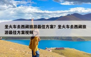 坐火车去西藏旅游最佳方案？坐火车去西藏旅游最佳方案视频