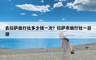 去拉萨旅行社多少钱一次？拉萨市旅行社一日游