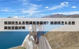 旅游团怎么去西藏旅游最好？旅游团怎么去西藏旅游最好呢