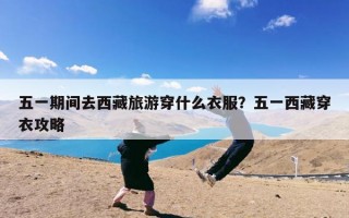 五一期间去西藏旅游穿什么衣服？五一西藏穿衣攻略