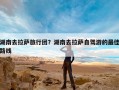 湖南去拉萨旅行团？湖南去拉萨自驾游的最佳路线