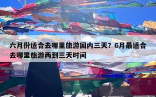 六月份适合去哪里旅游国内三天？6月最适合去哪里旅游两到三天时间