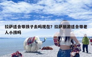 拉萨适合带孩子去吗现在？拉萨旅游适合带老人小孩吗