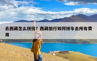 去西藏怎么拼团？西藏旅行如何拼车去所有费用