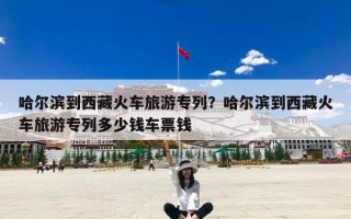 哈尔滨到西藏火车旅游专列？哈尔滨到西藏火车旅游专列多少钱车票钱