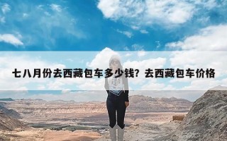 七八月份去西藏包车多少钱？去西藏包车价格