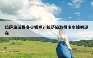拉萨旅游得多少钱啊？拉萨旅游得多少钱啊现在