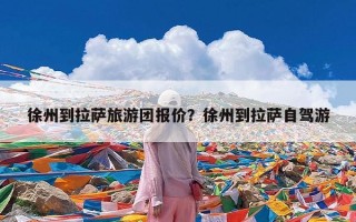 徐州到拉萨旅游团报价？徐州到拉萨自驾游