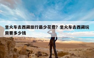 坐火车去西藏旅行最少花费？坐火车去西藏玩需要多少钱