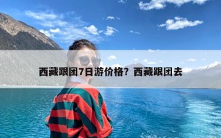 西藏跟团7日游价格？西藏跟团去