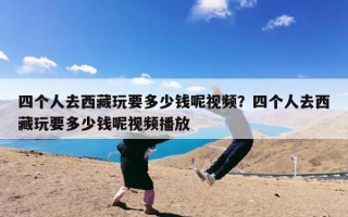 四个人去西藏玩要多少钱呢视频？四个人去西藏玩要多少钱呢视频播放