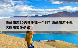 西藏旅游20天多少钱一个月？西藏旅游十天大概需要多少钱