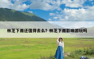 林芝下雨还值得去么？林芝下雨影响游玩吗