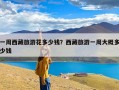 一周西藏旅游花多少钱？西藏旅游一周大概多少钱