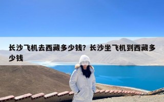 长沙飞机去西藏多少钱？长沙坐飞机到西藏多少钱
