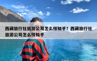 西藏旅行社旅游公司怎么样知乎？西藏旅行社旅游公司怎么样知乎