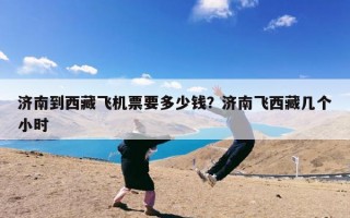 济南到西藏飞机票要多少钱？济南飞西藏几个小时