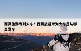 西藏旅游专列火车？西藏旅游专列火车是从哪里发车