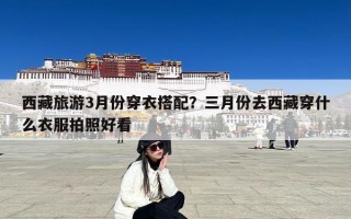 西藏旅游3月份穿衣搭配？三月份去西藏穿什么衣服拍照好看