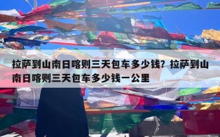 拉萨到山南日喀则三天包车多少钱？拉萨到山南日喀则三天包车多少钱一公里