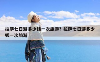 拉萨七日游多少钱一次旅游？拉萨七日游多少钱一次旅游