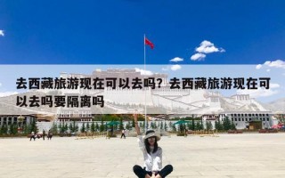 去西藏旅游现在可以去吗？去西藏旅游现在可以去吗要隔离吗