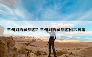 兰州到西藏旅游？兰州到西藏旅游团六日游