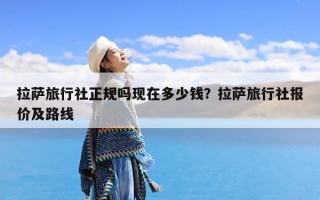 拉萨旅行社正规吗现在多少钱？拉萨旅行社报价及路线