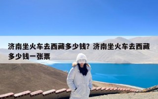济南坐火车去西藏多少钱？济南坐火车去西藏多少钱一张票