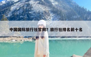 中国国际旅行社官网？旅行社排名前十名