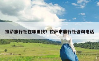 拉萨旅行社在哪里找？拉萨市旅行社咨询电话