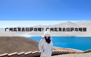 广州出发去拉萨攻略？广州出发去拉萨攻略图