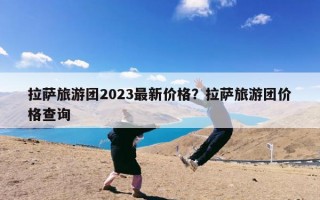 拉萨旅游团2023最新价格？拉萨旅游团价格查询
