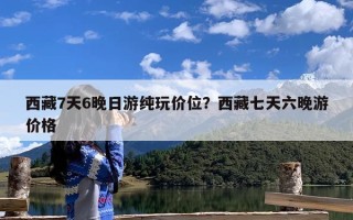 西藏7天6晚日游纯玩价位？西藏七天六晚游价格