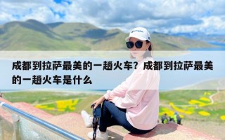 成都到拉萨最美的一趟火车？成都到拉萨最美的一趟火车是什么