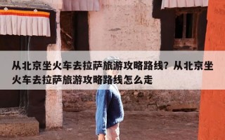 从北京坐火车去拉萨旅游攻略路线？从北京坐火车去拉萨旅游攻略路线怎么走